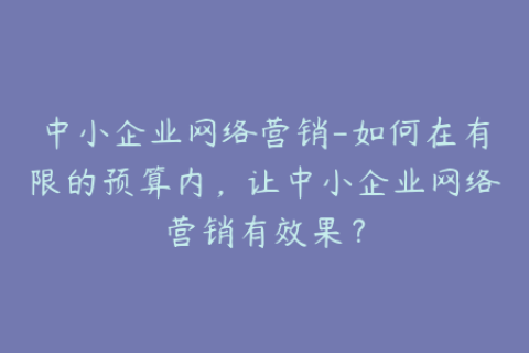中小企业网络营销-如何在有限的预算内，让中小企业网络营销有效果？