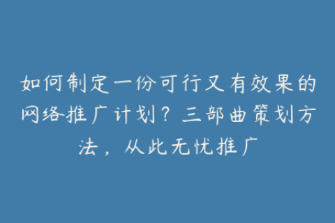 如何制定一份可行又有效果的网络推广计划？三部曲策划方法，从此无忧推广