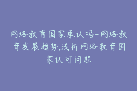 网络教育国家承认吗-网络教育发展趋势,浅析网络教育国家认可问题