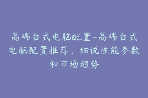 高端台式电脑配置-高端台式电脑配置推荐，细说性能参数和市场趋势