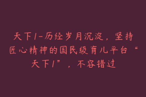 天下1-历经岁月沉淀，坚持匠心精神的国民级育儿平台“天下1”，不容错过