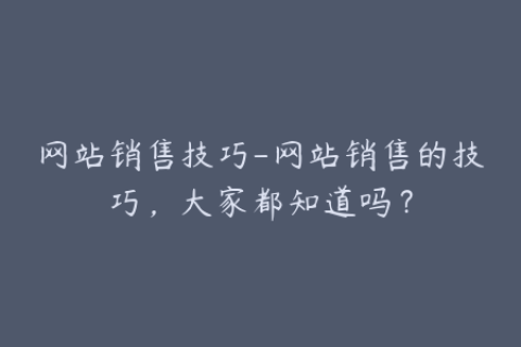 网站销售技巧-网站销售的技巧，大家都知道吗？