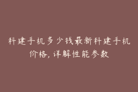 科建手机多少钱最新科建手机价格, 详解性能参数