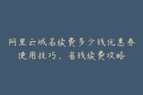 阿里云域名续费多少钱优惠券使用技巧，省钱续费攻略