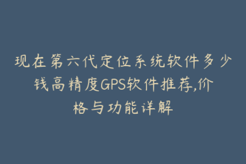 现在第六代定位系统软件多少钱高精度GPS软件推荐,价格与功能详解