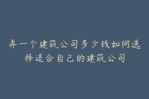 弄一个建筑公司多少钱如何选择适合自己的建筑公司
