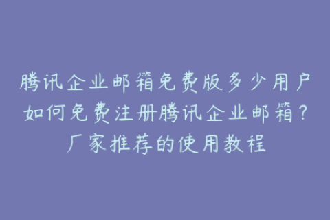 腾讯企业邮箱免费版多少用户如何免费注册腾讯企业邮箱？厂家推荐的使用教程