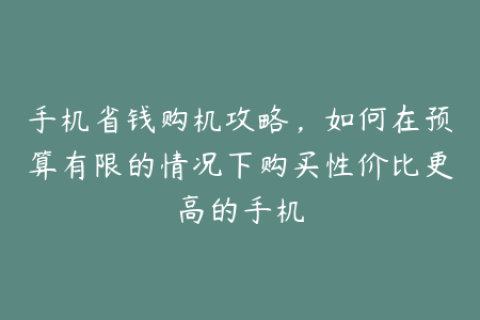 手机省钱购机攻略，如何在预算有限的情况下购买性价比更高的手机