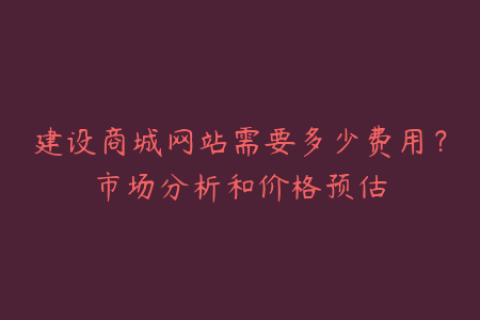 建设商城网站需要多少费用？市场分析和价格预估
