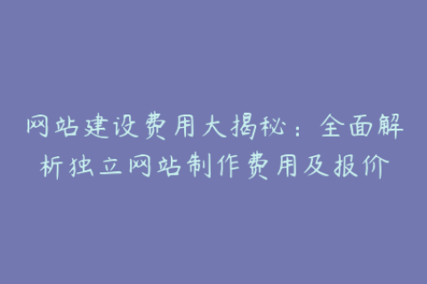 网站建设费用大揭秘：全面解析独立网站制作费用及报价