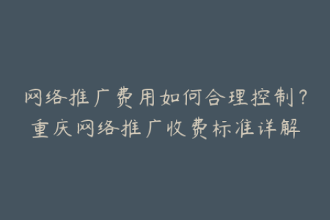 网络推广费用如何合理控制？重庆网络推广收费标准详解