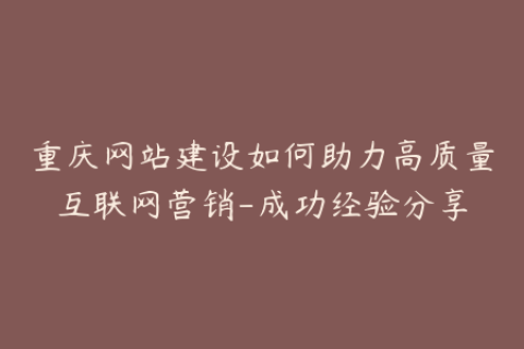 重庆网站建设如何助力高质量互联网营销-成功经验分享