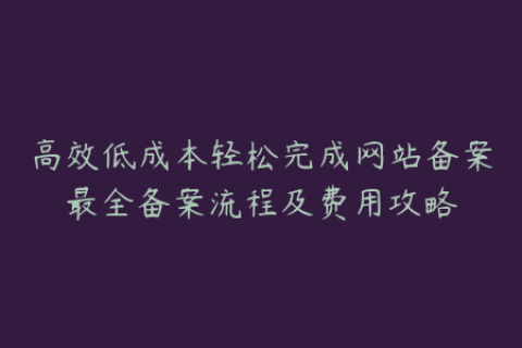 高效低成本轻松完成网站备案最全备案流程及费用攻略