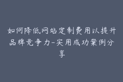 如何降低网站定制费用以提升品牌竞争力-实用成功案例分享