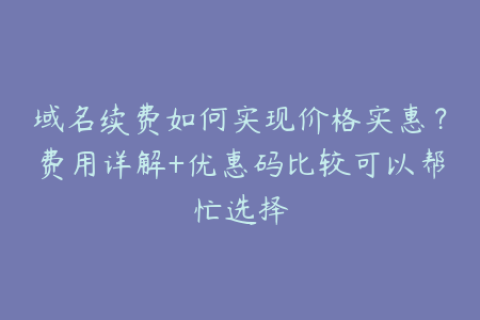域名续费如何实现价格实惠？费用详解+优惠码比较可以帮忙选择