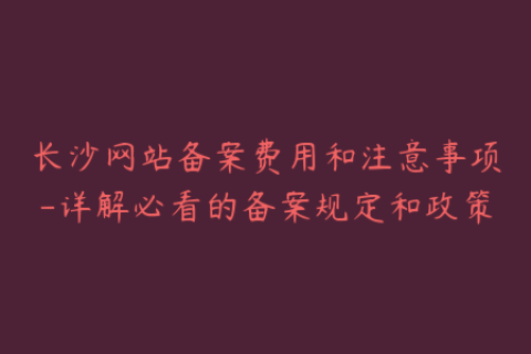 长沙网站备案费用和注意事项-详解必看的备案规定和政策
