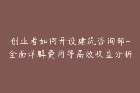 创业者如何开设建筑咨询部-全面详解费用等高效收益分析