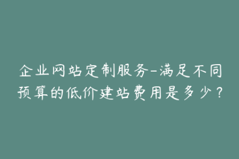 企业网站定制服务-满足不同预算的低价建站费用是多少？