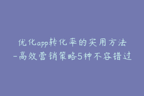 优化app转化率的实用方法-高效营销策略5种不容错过