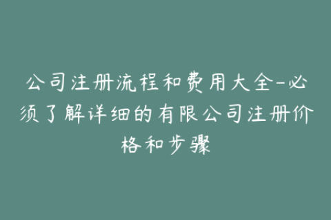 公司注册流程和费用大全-必须了解详细的有限公司注册价格和步骤