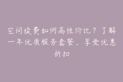 空间续费如何高性价比？了解一年优质服务套餐，享受优惠折扣