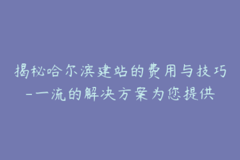 揭秘哈尔滨建站的费用与技巧-一流的解决方案为您提供