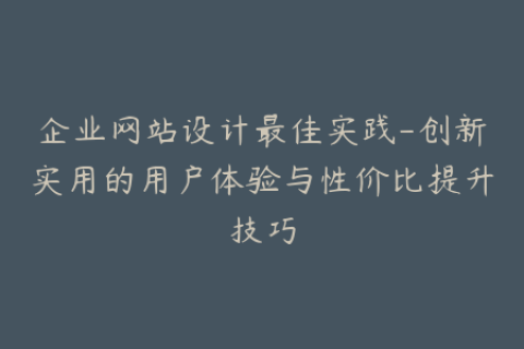 企业网站设计最佳实践-创新实用的用户体验与性价比提升技巧