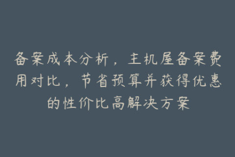 备案成本分析，主机屋备案费用对比，节省预算并获得优惠的性价比高解决方案