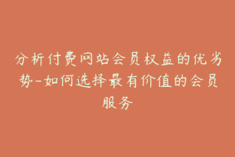 分析付费网站会员权益的优劣势-如何选择最有价值的会员服务