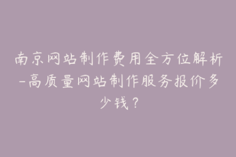 南京网站制作费用全方位解析-高质量网站制作服务报价多少钱？