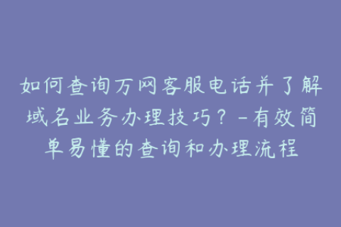 如何查询万网客服电话并了解域名业务办理技巧？-有效简单易懂的查询和办理流程