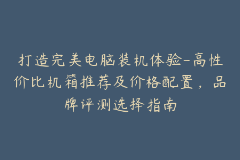 打造完美电脑装机体验-高性价比机箱推荐及价格配置，品牌评测选择指南