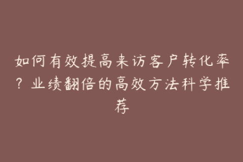 如何有效提高来访客户转化率？业绩翻倍的高效方法科学推荐