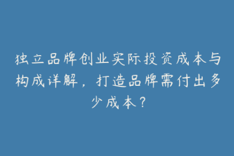 独立品牌创业实际投资成本与构成详解，打造品牌需付出多少成本？