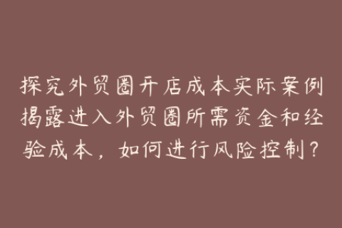 探究外贸圈开店成本实际案例揭露进入外贸圈所需资金和经验成本，如何进行风险控制？