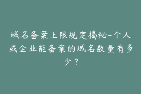 域名备案上限规定揭秘-个人或企业能备案的域名数量有多少？