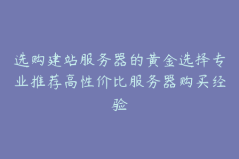 选购建站服务器的黄金选择专业推荐高性价比服务器购买经验