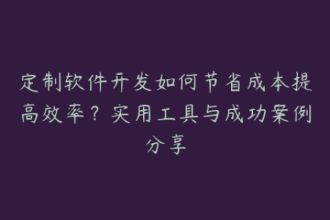 定制软件开发如何节省成本提高效率？实用工具与成功案例分享