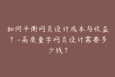 如何平衡网页设计成本与收益？-高质量学网页设计需要多少钱？