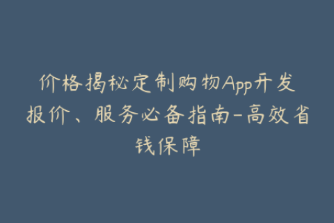 价格揭秘定制购物App开发报价、服务必备指南-高效省钱保障