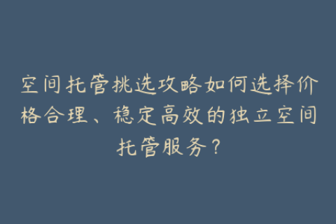 空间托管挑选攻略如何选择价格合理、稳定高效的独立空间托管服务？