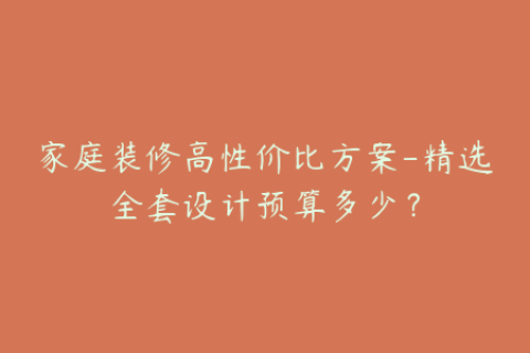 家庭装修高性价比方案-精选全套设计预算多少？