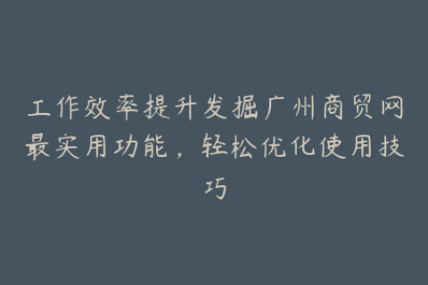 工作效率提升发掘广州商贸网最实用功能，轻松优化使用技巧