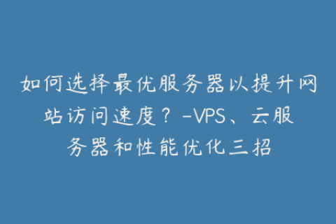 如何选择最优服务器以提升网站访问速度？-VPS、云服务器和性能优化三招