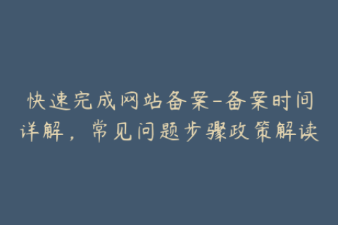 快速完成网站备案-备案时间详解，常见问题步骤政策解读