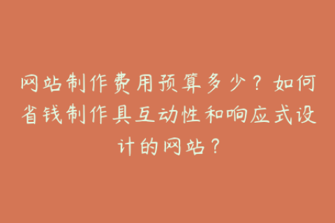 网站制作费用预算多少？如何省钱制作具互动性和响应式设计的网站？