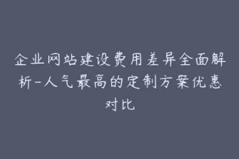 企业网站建设费用差异全面解析-人气最高的定制方案优惠对比