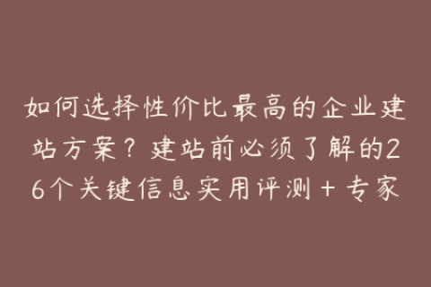 如何选择性价比最高的企业建站方案？建站前必须了解的26个关键信息实用评测＋专家分享＋精选案例，全面解密建站方案的优缺点和选择标准