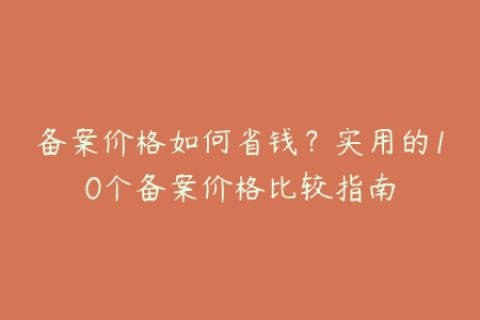 备案价格如何省钱？实用的10个备案价格比较指南
