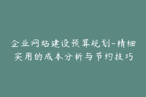企业网站建设预算规划-精细实用的成本分析与节约技巧